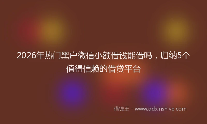 2026年热门黑户微信小额借钱能借吗，归纳5个值得信赖的借贷平台