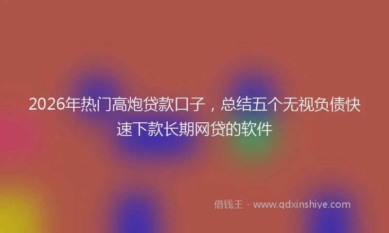 2026年热门高炮贷款口子，总结五个无视负债快速下款长期网贷的软件