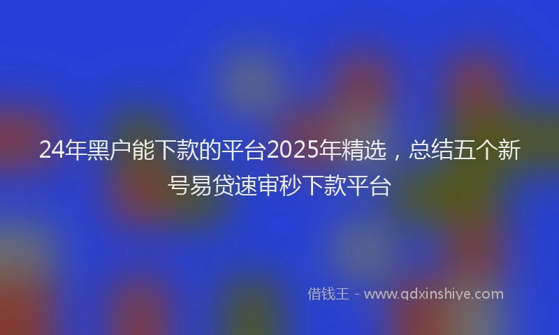 24年黑户能下款的平台2025年精选，总结五个新号易贷速审秒下款平台