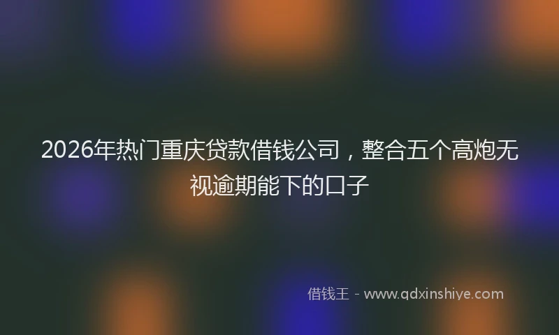2026年热门重庆贷款借钱公司，整合五个高炮无视逾期能下的口子