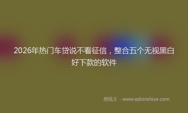 2026年热门车贷说不看征信，整合五个无视黑白好下款的软件