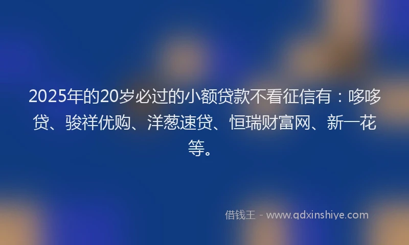 2025年的20岁必过的小额贷款不看征信有:哆哆贷、骏祥优购、洋葱速贷、恒瑞财富网、新一花等。