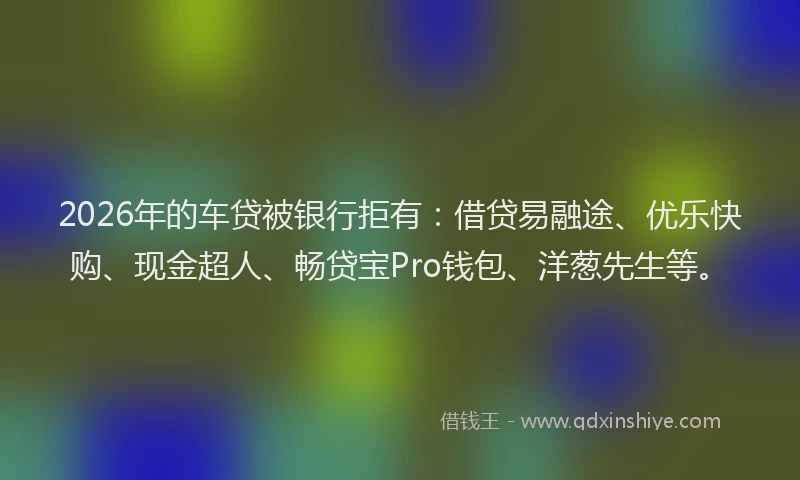 2026年的车贷被银行拒有：借贷易融途、优乐快购、现金超人、畅贷宝Pro钱包、洋葱先生等。