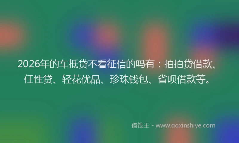 2026年的车抵贷不看征信的吗有：拍拍贷借款、任性贷、轻花优品、珍珠钱包、省呗借款等。