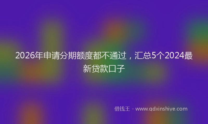 2026年申请分期额度都不通过，汇总5个2024最新贷款口子