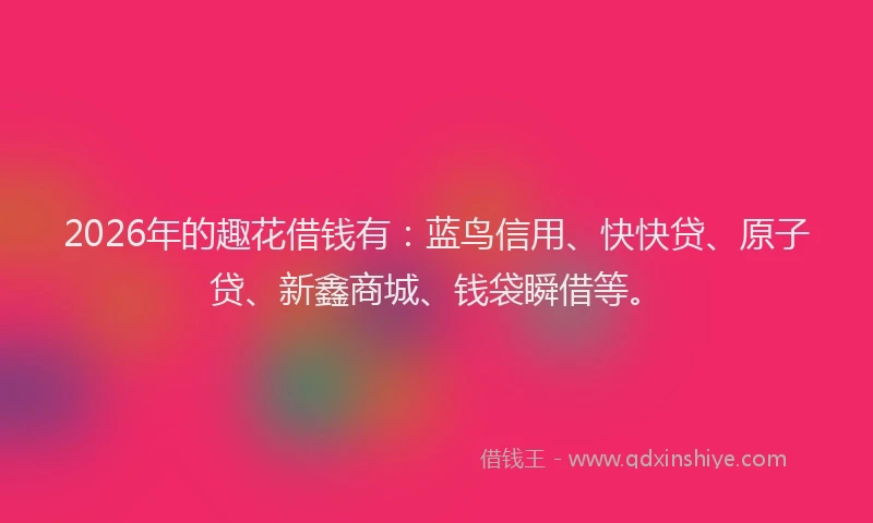 2026年的趣花借钱有：蓝鸟信用、快快贷、原子贷、新鑫商城、钱袋瞬借等。