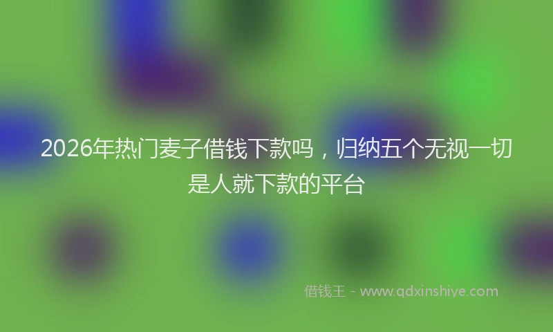 2026年热门麦子借钱下款吗，归纳五个无视一切是人就下款的平台