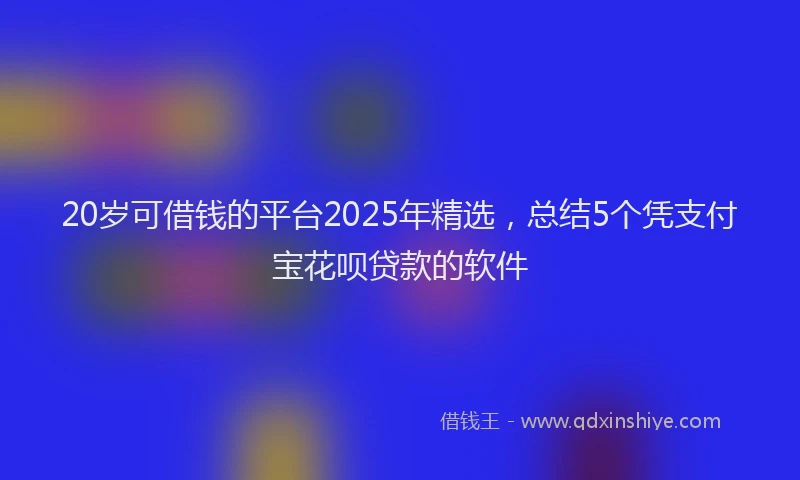 20岁可借钱的平台2025年精选，总结5个凭支付宝花呗贷款的软件
