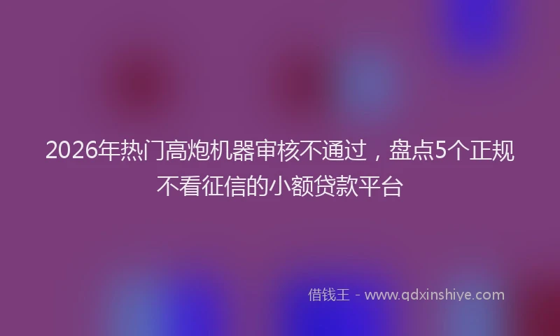 2026年热门高炮机器审核不通过,盘点5个正规不看征信的小额贷款平台
