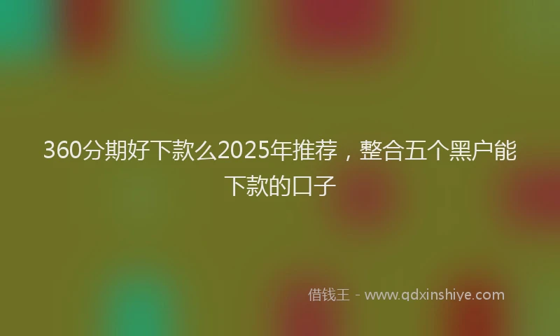 360分期好下款么2025年推荐，整合五个黑户能下款的口子