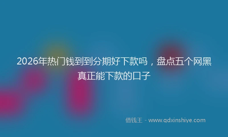 2026年热门钱到到分期好下款吗，盘点五个网黑真正能下款的口子