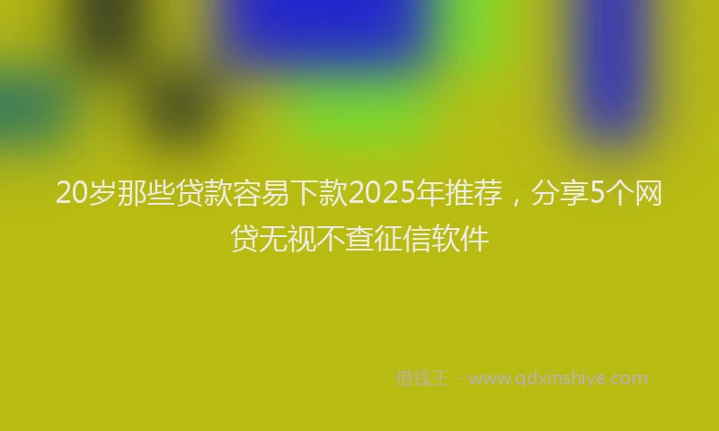 20岁那些贷款容易下款2025年推荐，分享5个网贷无视不查征信软件