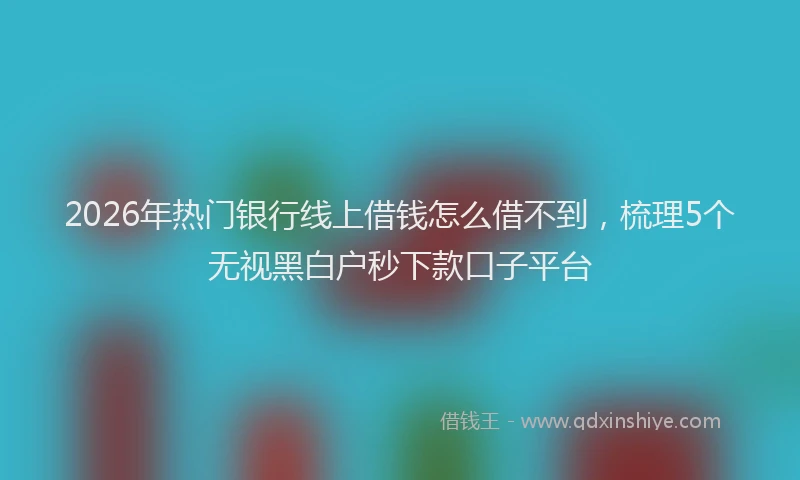 2026年热门银行线上借钱怎么借不到，梳理5个无视黑白户秒下款口子平台