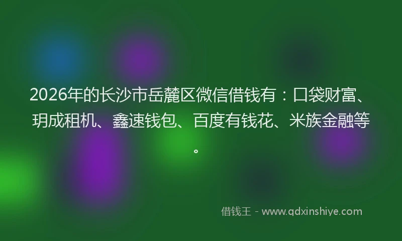 2026年的长沙市岳麓区微信借钱有：口袋财富、玥成租机、鑫速钱包、百度有钱花、米族金融等。