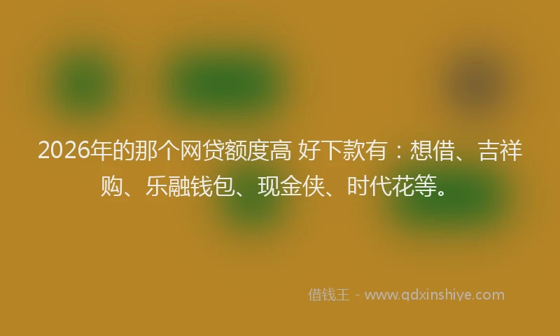 2026年的那个网贷额度高 好下款有：想借、吉祥购、乐融钱包、现金侠、时代花等。