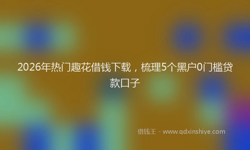 2026年热门趣花借钱下载，梳理5个黑户0门槛贷款口子