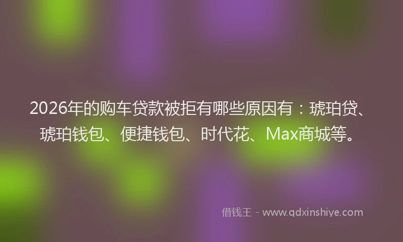 2026年的购车贷款被拒有哪些原因有：琥珀贷、琥珀钱包、便捷钱包、时代花、Max商城等。