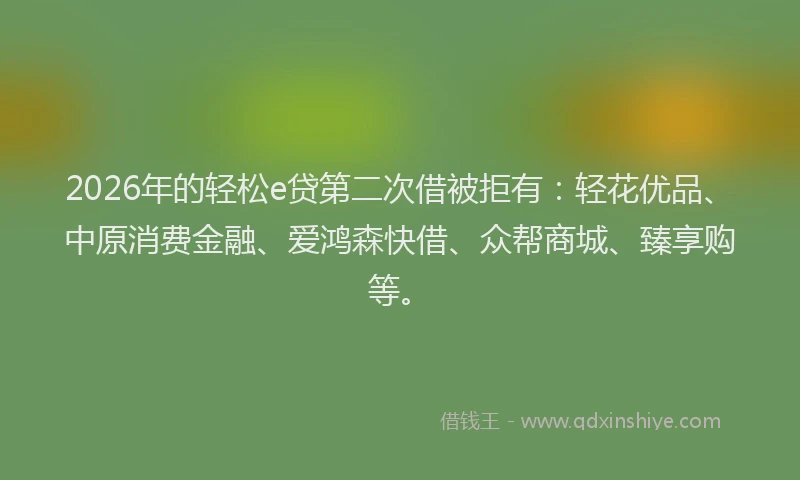2026年的轻松e贷第二次借被拒有：轻花优品、中原消费金融、爱鸿森快借、众帮商城、臻享购等。