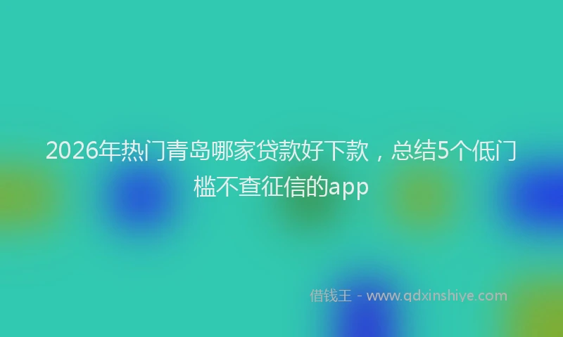 2026年热门青岛哪家贷款好下款,总结5个低门槛不查征信的app