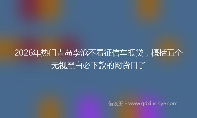 2026年热门青岛李沧不看征信车抵贷，概括五个无视黑白必下款的网贷口子