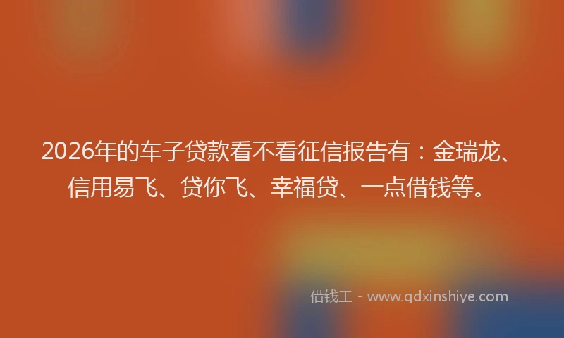 2026年的车子贷款看不看征信报告有：金瑞龙、信用易飞、贷你飞、幸福贷、一点借钱等。