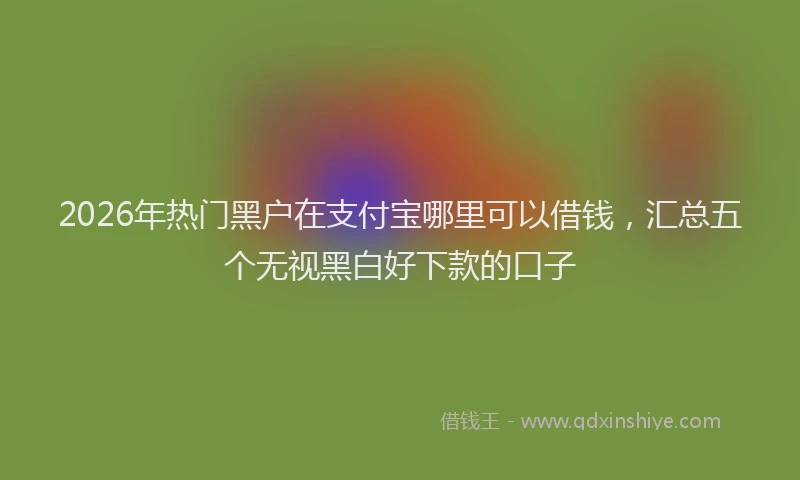 2026年热门黑户在支付宝哪里可以借钱，汇总五个无视黑白好下款的口子