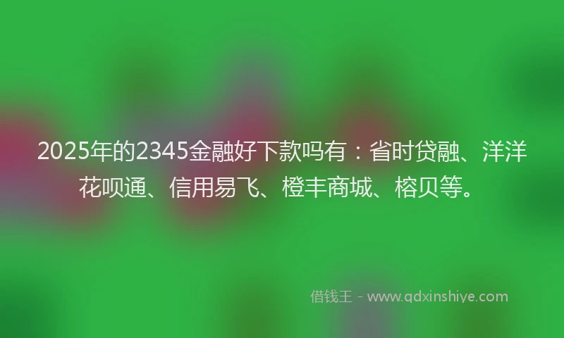 2025年的2345金融好下款吗有：省时贷融、洋洋花呗通、信用易飞、橙丰商城、榕贝等。