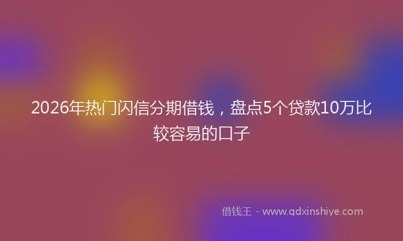 2026年热门闪信分期借钱，盘点5个贷款10万比较容易的口子