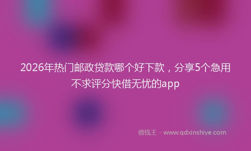 2026年热门邮政贷款哪个好下款,分享5个急用不求评分快借无忧的app