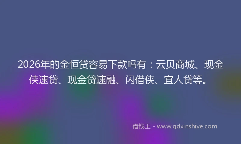 2026年的金恒贷容易下款吗有：云贝商城、现金侠速贷、现金贷速融、闪借侠、宜人贷等。