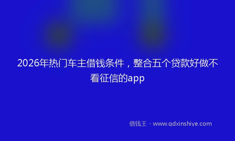 2026年热门车主借钱条件，整合五个贷款好做不看征信的app