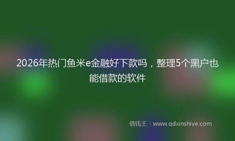 2026年热门鱼米e金融好下款吗，整理5个黑户也能借款的软件