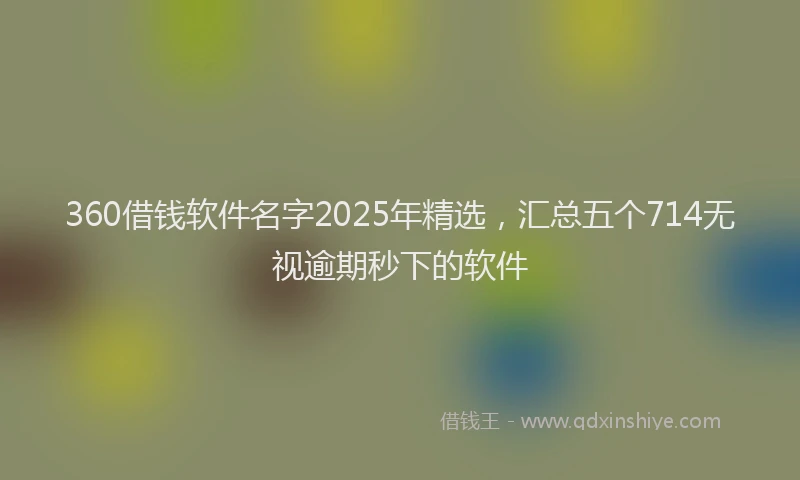 360借钱软件名字2025年精选，汇总五个714无视逾期秒下的软件