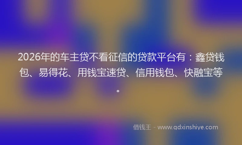 2026年的车主贷不看征信的贷款平台有：鑫贷钱包、易得花、用钱宝速贷、信用钱包、快融宝等。