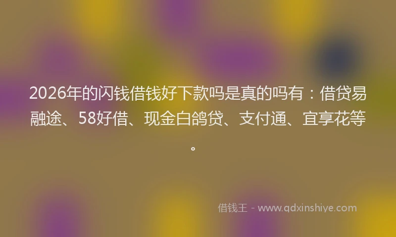 2026年的闪钱借钱好下款吗是真的吗有：借贷易融途、58好借、现金白鸽贷、支付通、宜享花等。
