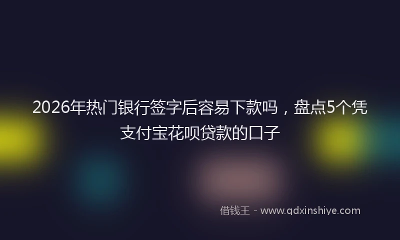 2026年热门银行签字后容易下款吗，盘点5个凭支付宝花呗贷款的口子
