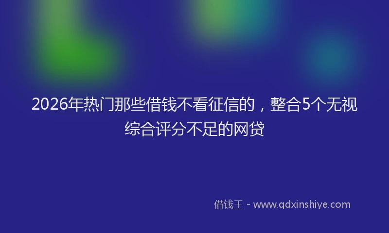 2026年热门那些借钱不看征信的，整合5个无视综合评分不足的网贷