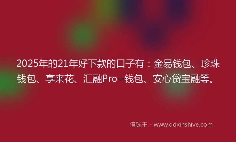 2025年的21年好下款的口子有：金易钱包、珍珠钱包、享来花、汇融Pro+钱包、安心贷宝融等。