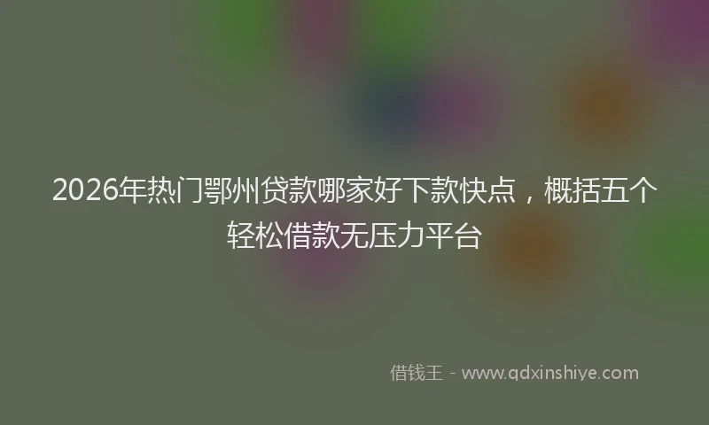 2026年热门鄂州贷款哪家好下款快点，概括五个轻松借款无压力平台