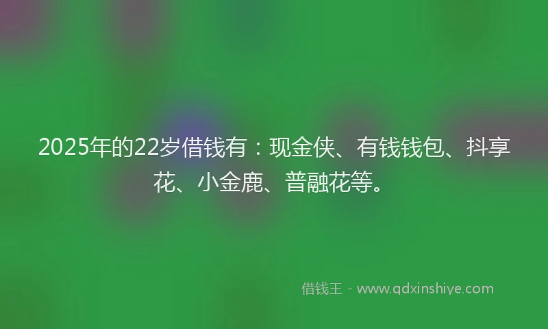 2025年的22岁借钱有：现金侠、有钱钱包、抖享花、小金鹿、普融花等。