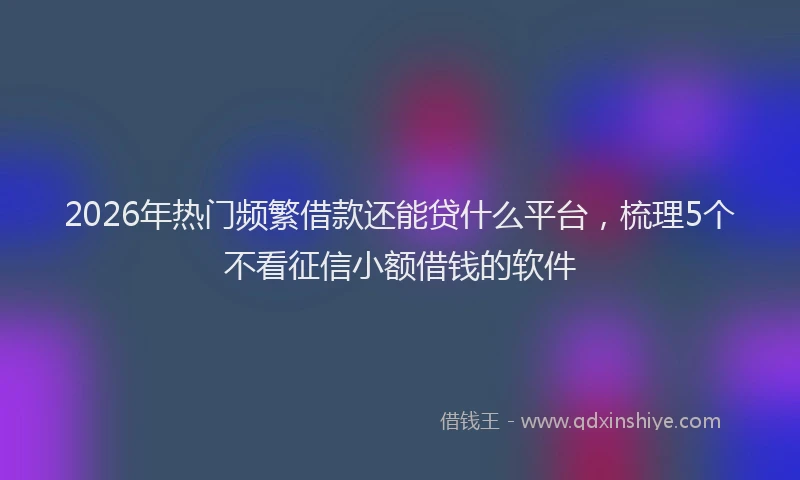 2026年热门频繁借款还能贷什么平台，梳理5个不看征信小额借钱的软件