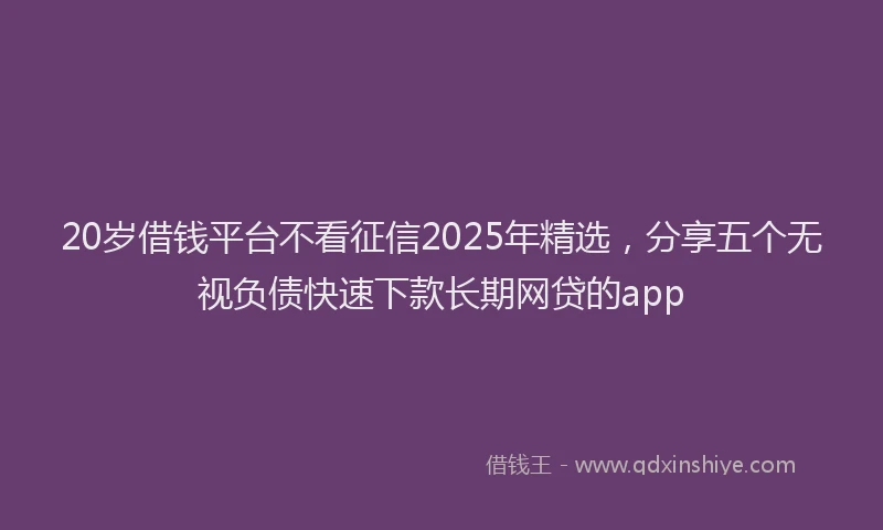 20岁借钱平台不看征信2025年精选，分享五个无视负债快速下款长期网贷的app