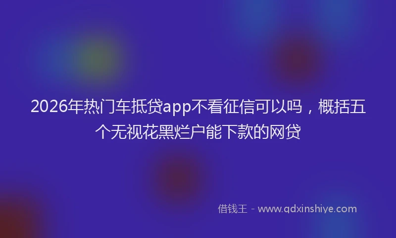 2026年热门车抵贷app不看征信可以吗，概括五个无视花黑烂户能下款的网贷