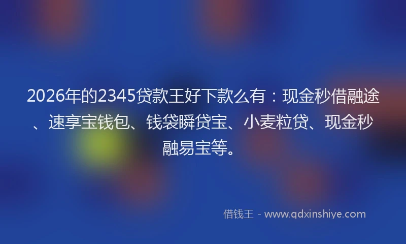 2026年的2345贷款王好下款么有：现金秒借融途、速享宝钱包、钱袋瞬贷宝、小麦粒贷、现金秒融易宝等。