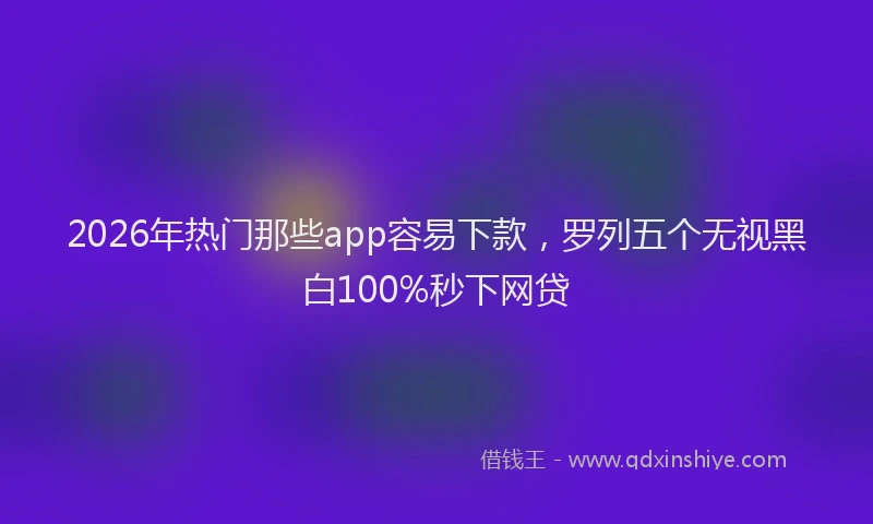 2026年热门那些app容易下款，罗列五个无视黑白100%秒下网贷