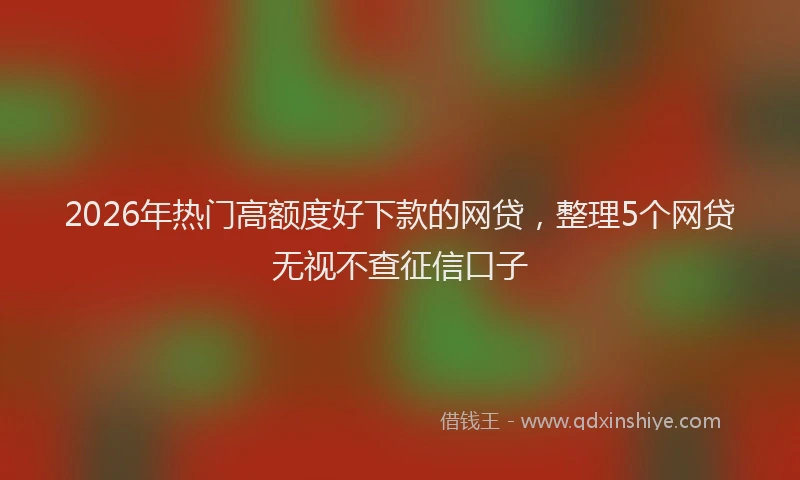 2026年热门高额度好下款的网贷，整理5个网贷无视不查征信口子