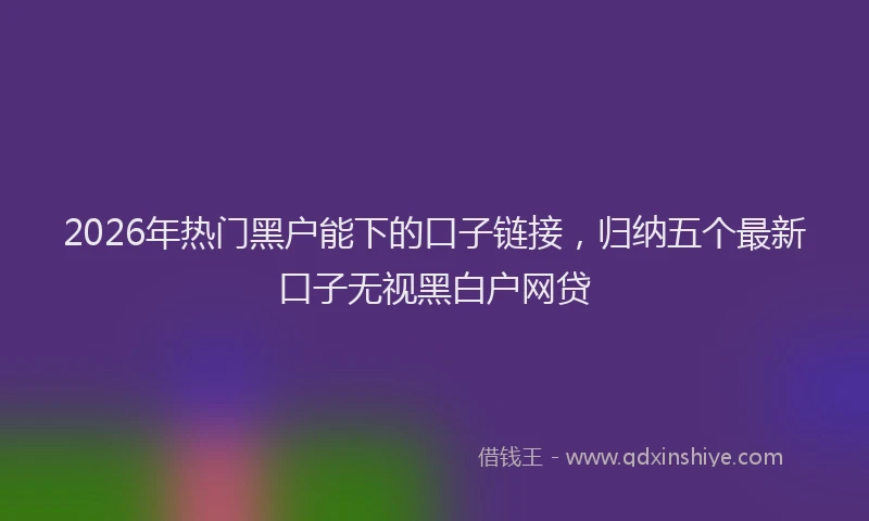 2026年热门黑户能下的口子链接，归纳五个最新口子无视黑白户网贷