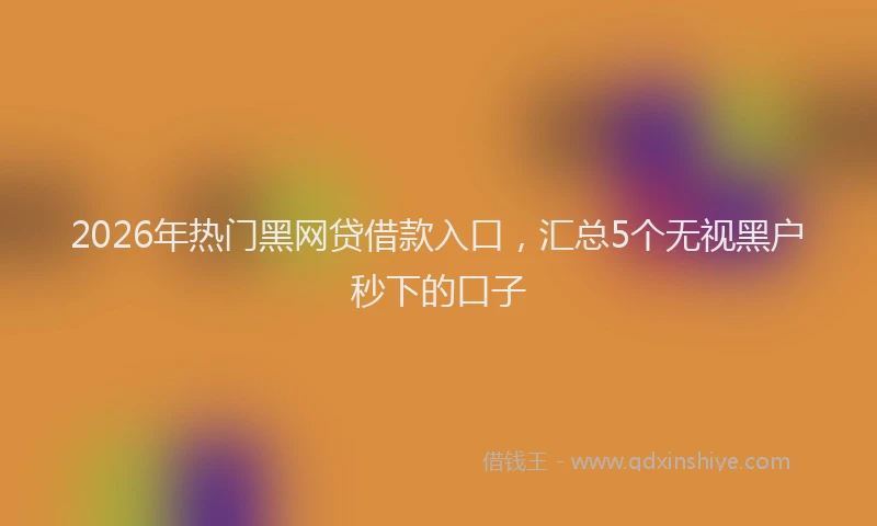 2026年热门黑网贷借款入口，汇总5个无视黑户秒下的口子