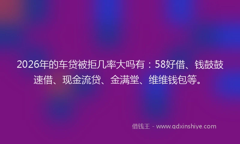 2026年的车贷被拒几率大吗有：58好借、钱鼓鼓速借、现金流贷、金满堂、维维钱包等。
