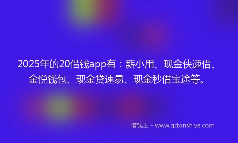 2025年的20借钱app有：薪小用、现金侠速借、金悦钱包、现金贷速易、现金秒借宝途等。